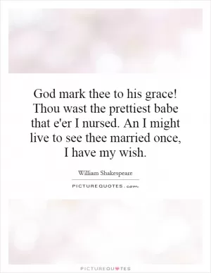 God mark thee to his grace! Thou wast the prettiest babe that e'er I nursed. An I might live to see thee married once, I have my wish Picture Quote #1