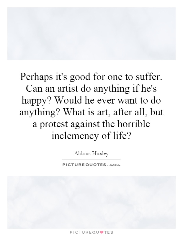 Perhaps it's good for one to suffer. Can an artist do anything if he's happy? Would he ever want to do anything? What is art, after all, but a protest against the horrible inclemency of life? Picture Quote #1
