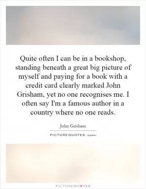 Quite often I can be in a bookshop, standing beneath a great big picture of myself and paying for a book with a credit card clearly marked John Grisham, yet no one recognises me. I often say I'm a famous author in a country where no one reads Picture Quote #1