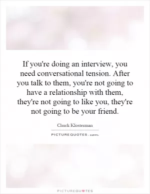 If you're doing an interview, you need conversational tension. After you talk to them, you're not going to have a relationship with them, they're not going to like you, they're not going to be your friend Picture Quote #1