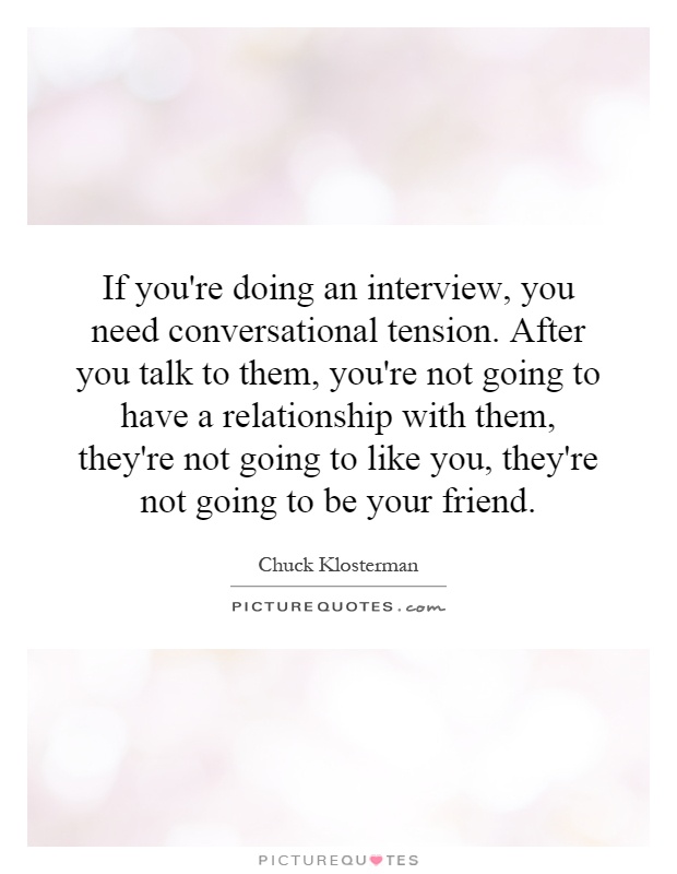 If you're doing an interview, you need conversational tension. After you talk to them, you're not going to have a relationship with them, they're not going to like you, they're not going to be your friend Picture Quote #1