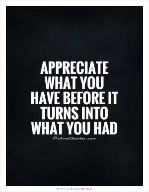 Appreciate what you have before it turns into what you had Picture Quote #1