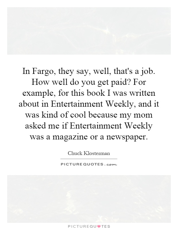 In Fargo, they say, well, that's a job. How well do you get paid? For example, for this book I was written about in Entertainment Weekly, and it was kind of cool because my mom asked me if Entertainment Weekly was a magazine or a newspaper Picture Quote #1