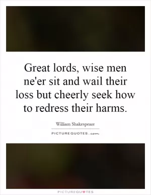 Great lords, wise men ne'er sit and wail their loss but cheerly seek how to redress their harms Picture Quote #1