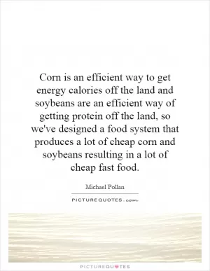 Corn is an efficient way to get energy calories off the land and soybeans are an efficient way of getting protein off the land, so we've designed a food system that produces a lot of cheap corn and soybeans resulting in a lot of cheap fast food Picture Quote #1