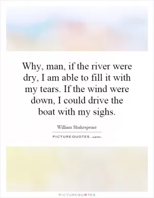 Why, man, if the river were dry, I am able to fill it with my tears. If the wind were down, I could drive the boat with my sighs Picture Quote #1