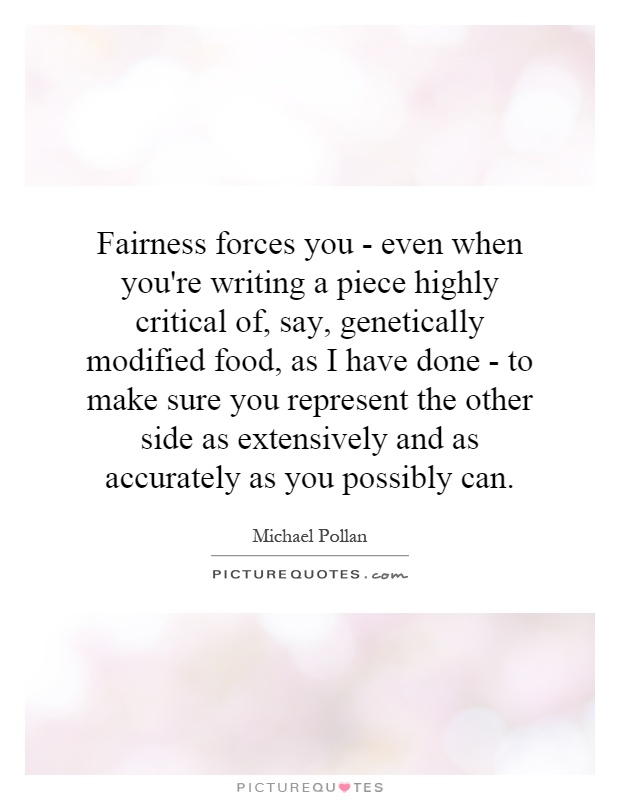 Fairness forces you - even when you're writing a piece highly critical of, say, genetically modified food, as I have done - to make sure you represent the other side as extensively and as accurately as you possibly can Picture Quote #1