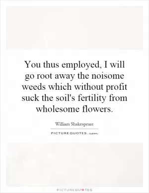 You thus employed, I will go root away the noisome weeds which without profit suck the soil's fertility from wholesome flowers Picture Quote #1