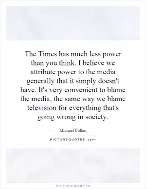 The Times has much less power than you think. I believe we attribute power to the media generally that it simply doesn't have. It's very convenient to blame the media, the same way we blame television for everything that's going wrong in society Picture Quote #1