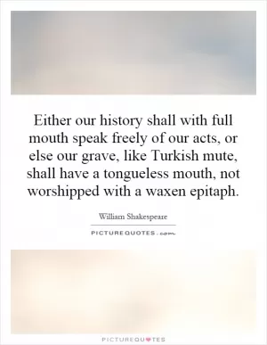 Either our history shall with full mouth speak freely of our acts, or else our grave, like Turkish mute, shall have a tongueless mouth, not worshipped with a waxen epitaph Picture Quote #1