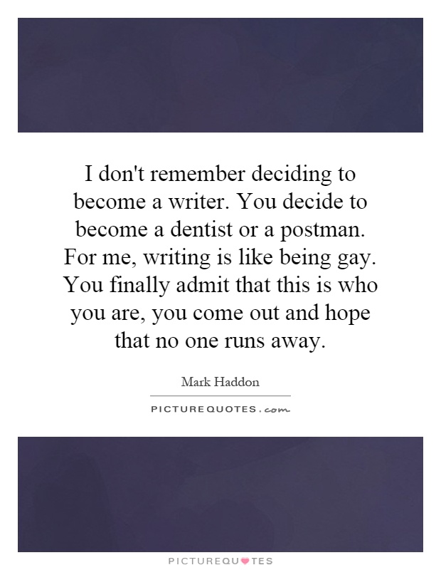 I don't remember deciding to become a writer. You decide to become a dentist or a postman. For me, writing is like being gay. You finally admit that this is who you are, you come out and hope that no one runs away Picture Quote #1