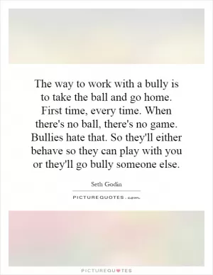 The way to work with a bully is to take the ball and go home. First time, every time. When there's no ball, there's no game. Bullies hate that. So they'll either behave so they can play with you or they'll go bully someone else Picture Quote #1