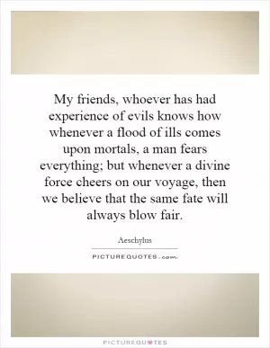 My friends, whoever has had experience of evils knows how whenever a flood of ills comes upon mortals, a man fears everything; but whenever a divine force cheers on our voyage, then we believe that the same fate will always blow fair Picture Quote #1