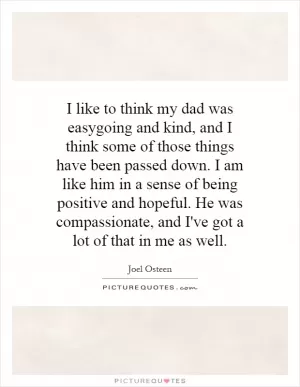 I like to think my dad was easygoing and kind, and I think some of those things have been passed down. I am like him in a sense of being positive and hopeful. He was compassionate, and I've got a lot of that in me as well Picture Quote #1