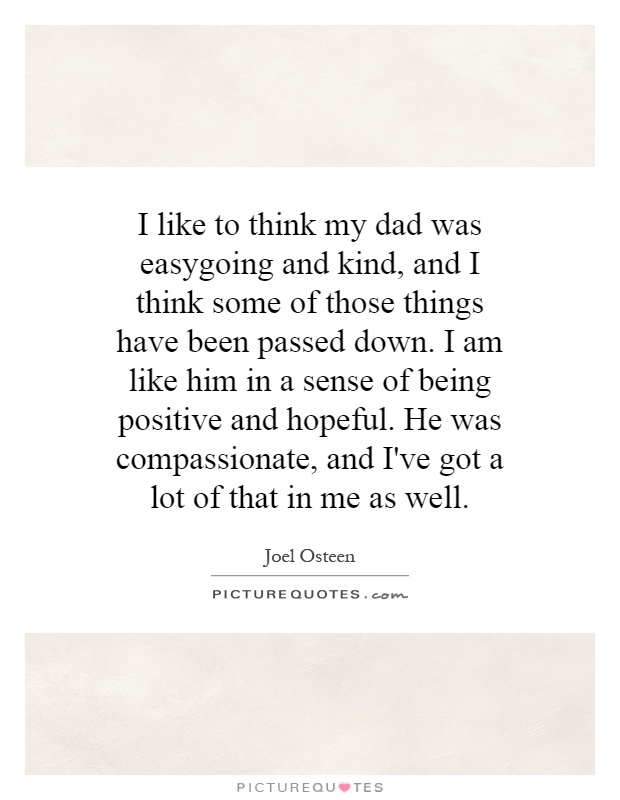 I like to think my dad was easygoing and kind, and I think some of those things have been passed down. I am like him in a sense of being positive and hopeful. He was compassionate, and I've got a lot of that in me as well Picture Quote #1