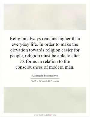 Religion always remains higher than everyday life. In order to make the elevation towards religion easier for people, religion must be able to alter its forms in relation to the consciousness of modern man Picture Quote #1