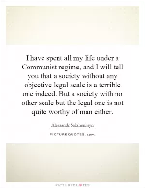 I have spent all my life under a Communist regime, and I will tell you that a society without any objective legal scale is a terrible one indeed. But a society with no other scale but the legal one is not quite worthy of man either Picture Quote #1