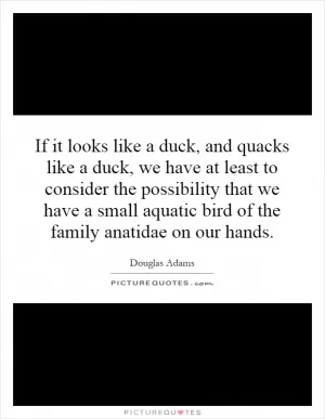 If it looks like a duck, and quacks like a duck, we have at least to consider the possibility that we have a small aquatic bird of the family anatidae on our hands Picture Quote #1