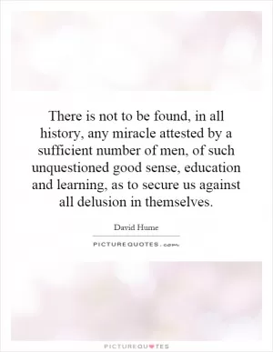 There is not to be found, in all history, any miracle attested by a sufficient number of men, of such unquestioned good sense, education and learning, as to secure us against all delusion in themselves Picture Quote #1