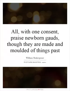 All, with one consent, praise newborn gauds, though they are made and moulded of things past Picture Quote #1