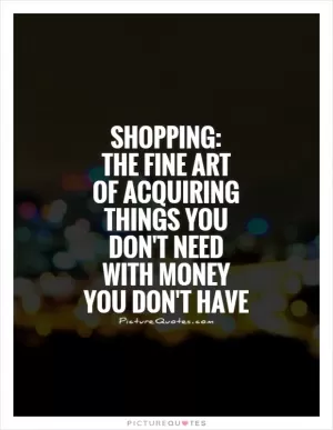 Shopping:  The fine art  of acquiring things you don't need with money you don't have Picture Quote #1