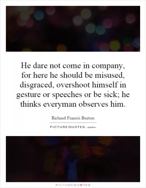 He dare not come in company, for here he should be misused, disgraced, overshoot himself in gesture or speeches or be sick; he thinks everyman observes him Picture Quote #1