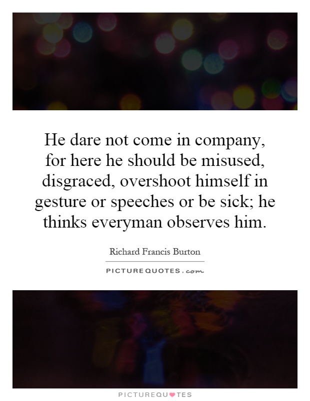 He dare not come in company, for here he should be misused, disgraced, overshoot himself in gesture or speeches or be sick; he thinks everyman observes him Picture Quote #1