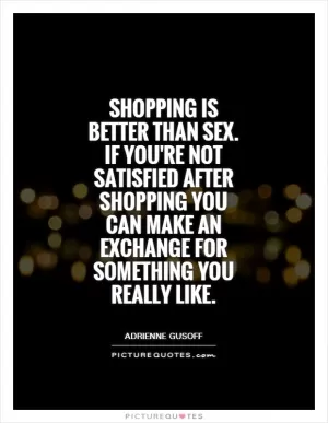 Shopping is better than sex. If you're not satisfied after shopping you can make an exchange for something you really like Picture Quote #1
