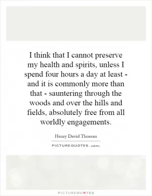 I think that I cannot preserve my health and spirits, unless I spend four hours a day at least - and it is commonly more than that - sauntering through the woods and over the hills and fields, absolutely free from all worldly engagements Picture Quote #1