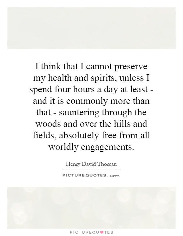 I think that I cannot preserve my health and spirits, unless I spend four hours a day at least - and it is commonly more than that - sauntering through the woods and over the hills and fields, absolutely free from all worldly engagements Picture Quote #1