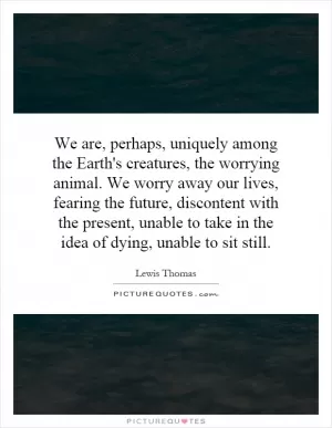 We are, perhaps, uniquely among the Earth's creatures, the worrying animal. We worry away our lives, fearing the future, discontent with the present, unable to take in the idea of dying, unable to sit still Picture Quote #1