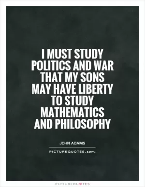 I must study politics and war that my sons may have liberty to study mathematics and philosophy Picture Quote #1