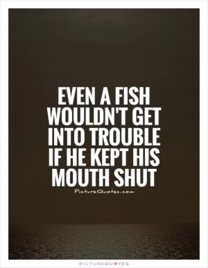 Even a fish wouldn't get into trouble if he kept his mouth shut Picture Quote #1