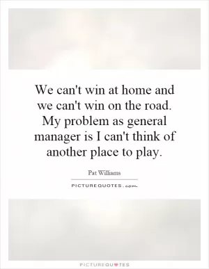 We can't win at home and we can't win on the road. My problem as general manager is I can't think of another place to play Picture Quote #1