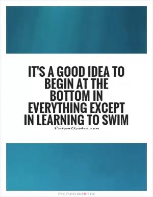 It's a good idea to begin at the bottom in everything except in learning to swim Picture Quote #1