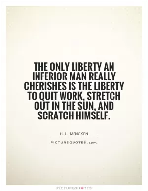 The only liberty an inferior man really cherishes is the liberty to quit work, stretch out in the sun, and scratch himself Picture Quote #1