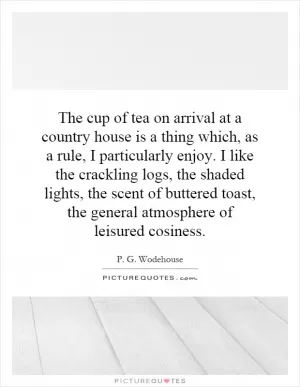 The cup of tea on arrival at a country house is a thing which, as a rule, I particularly enjoy. I like the crackling logs, the shaded lights, the scent of buttered toast, the general atmosphere of leisured cosiness Picture Quote #1