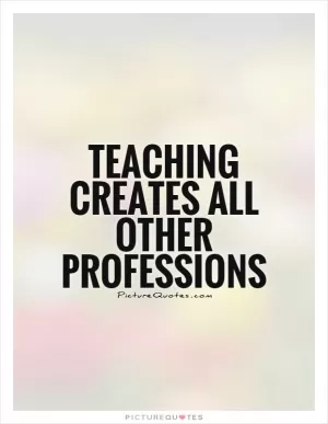 Teaching creates all other professions Picture Quote #1