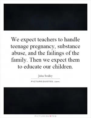 We expect teachers to handle teenage pregnancy, substance abuse, and the failings of the family. Then we expect them to educate our children Picture Quote #1