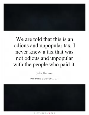 We are told that this is an odious and unpopular tax. I never knew a tax that was not odious and unpopular with the people who paid it Picture Quote #1