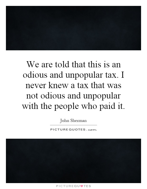 We are told that this is an odious and unpopular tax. I never knew a tax that was not odious and unpopular with the people who paid it Picture Quote #1