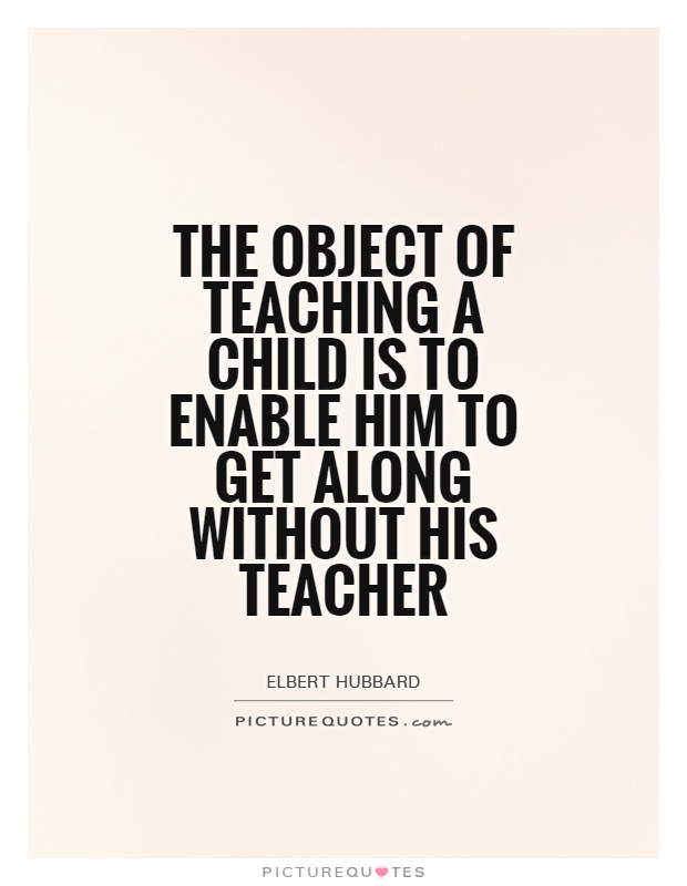 The object of teaching a child is to enable him to get along without his teacher Picture Quote #1