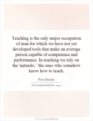 Teaching is the only major occupation of man for which we have not yet developed tools that make an average person capable of competence and performance. In teaching we rely on the 'naturals, ' the ones who somehow know how to teach Picture Quote #1