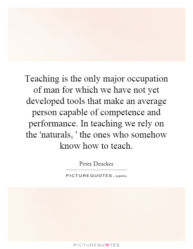 Teaching is the only major occupation of man for which we have not yet developed tools that make an average person capable of competence and performance. In teaching we rely on the 'naturals, ' the ones who somehow know how to teach Picture Quote #1