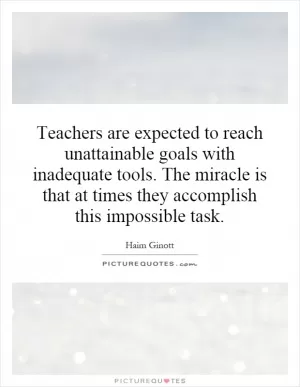 Teachers are expected to reach unattainable goals with inadequate tools. The miracle is that at times they accomplish this impossible task Picture Quote #1