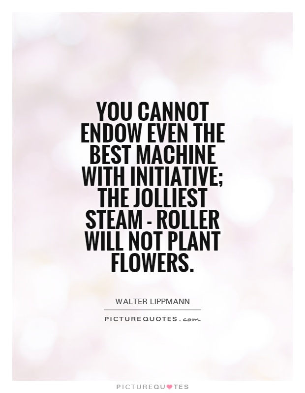 You cannot endow even the best machine with initiative; the jolliest steam - roller will not plant flowers Picture Quote #1