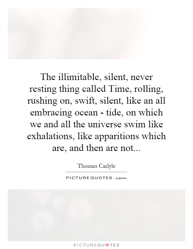 The illimitable, silent, never resting thing called Time, rolling, rushing on, swift, silent, like an all embracing ocean - tide, on which we and all the universe swim like exhalations, like apparitions which are, and then are not Picture Quote #1