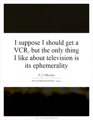 I suppose I should get a VCR, but the only thing I like about television is its ephemerality Picture Quote #1