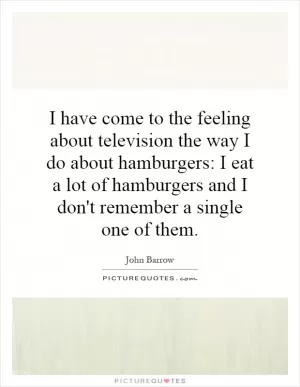 I have come to the feeling about television the way I do about hamburgers: I eat a lot of hamburgers and I don't remember a single one of them Picture Quote #1