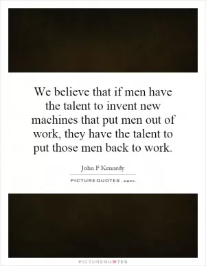 We believe that if men have the talent to invent new machines that put men out of work, they have the talent to put those men back to work Picture Quote #1